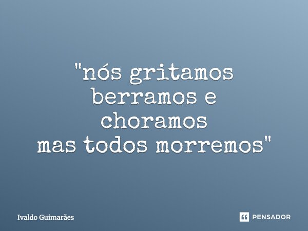 ⁠"nós gritamos berramos e choramos mas todos morremos"... Frase de Ivaldo Guimaraes.