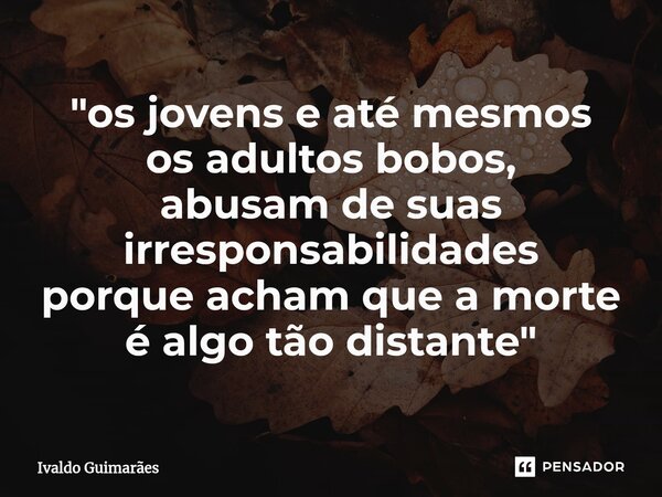 ⁠"os jovens e até mesmos os adultos bobos, abusam de suas irresponsabilidades porque acham que a morte é algo tão distante"... Frase de Ivaldo Guimaraes.