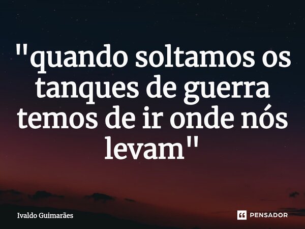 ⁠"quando soltamos os tanques de guerra temos de ir onde nós levam"... Frase de Ivaldo Guimaraes.