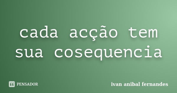 cada acção tem sua cosequencia... Frase de ivan anibal fernandes.