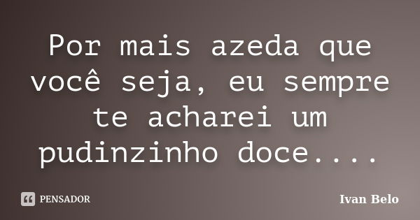 Por mais azeda que você seja, eu sempre te acharei um pudinzinho doce....... Frase de Ivan Belo.