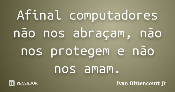 Afinal computadores não nos abraçam, não nos protegem e não nos amam.... Frase de Ivan Bittencourt Jr.