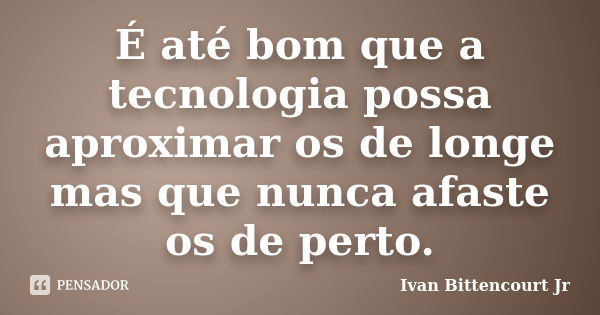 É até bom que a tecnologia possa aproximar os de longe mas que nunca afaste os de perto.... Frase de Ivan Bittencourt Jr.