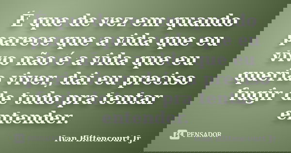 É que de vez em quando parece que a vida que eu vivo não é a vida que eu queria viver, dai eu preciso fugir de tudo pra tentar entender.... Frase de Ivan Bittencourt Jr.