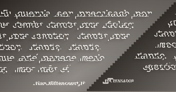 Eu queria ser precisado por que tenho tanto pra falar, tanto pra contar, tanto pra mostrar, tanto, tanto, tanto, que até parece meio egoísta, mas não é.... Frase de Ivan Bittencourt Jr.