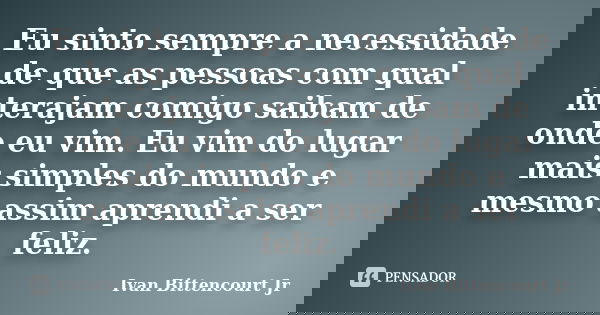 Eu sinto sempre a necessidade de que as pessoas com qual interajam comigo saibam de onde eu vim. Eu vim do lugar mais simples do mundo e mesmo assim aprendi a s... Frase de Ivan Bittencourt Jr.