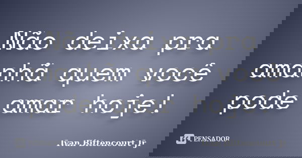 Não deixa pra amanhã quem você pode amar hoje!... Frase de Ivan Bittencourt Jr.