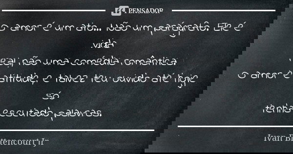 O amor é um ato... Não um parágrafo. Ele é vida real, não uma comédia romântica. O amor é atitude, e talvez teu ouvido até hoje só tenha escutado palavras.... Frase de Ivan Bittencourt Jr.