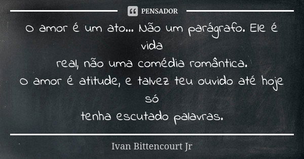 O amor é um ato... Não um parágrafo. Ele é vida real, não uma comédia romântica. O amor é atitude, e talvez teu ouvido até hoje só tenha escutado palavras.... Frase de Ivan Bittencourt Jr.