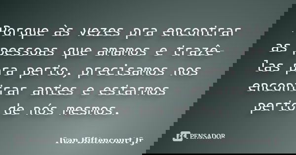 Porque às vezes pra encontrar as pessoas que amamos e trazê-las pra perto, precisamos nos encontrar antes e estarmos perto de nós mesmos.... Frase de Ivan Bittencourt Jr.