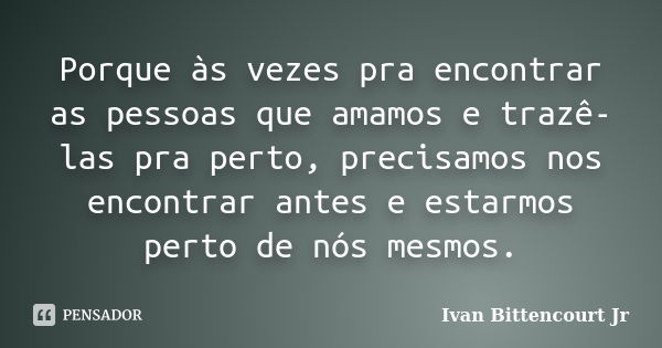 Porque às vezes pra encontrar as pessoas que amamos e trazê-las pra perto, precisamos nos encontrar antes e estarmos perto de nós mesmos.... Frase de Ivan Bittencourt Jr.