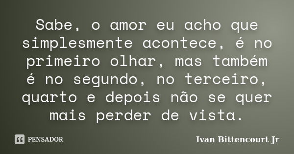 Sabe, o amor eu acho que simplesmente acontece, é no primeiro olhar, mas também é no segundo, no terceiro, quarto e depois não se quer mais perder de vista.... Frase de Ivan Bittencourt Jr.