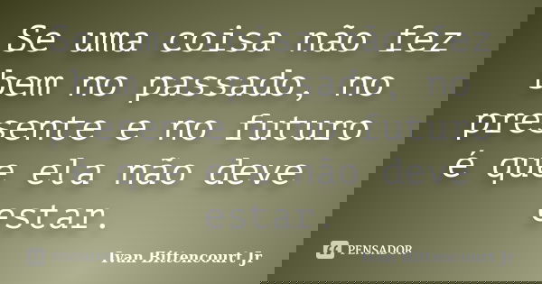 Se uma coisa não fez bem no passado, no presente e no futuro é que ela não deve estar.... Frase de Ivan Bittencourt Jr.