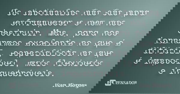 Os obstáculos não são para enfraquecer e nem nos destruir. Mas, para nos tornarmos excelente no que é difícil, especialista no que é impossível, mais flexíveis ... Frase de Ivan Borges.