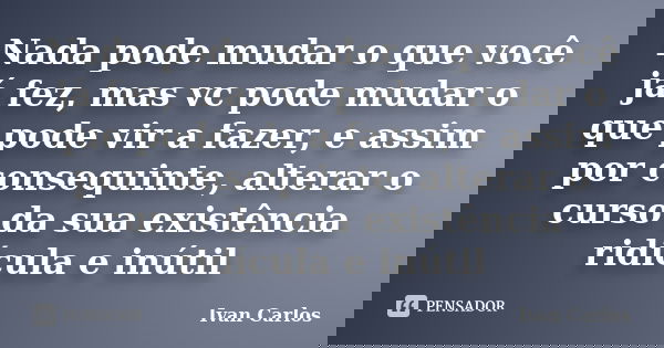 Nada pode mudar o que você já fez, mas vc pode mudar o que pode vir a fazer, e assim por consequinte, alterar o curso da sua existência ridícula e inútil... Frase de Ivan Carlos.