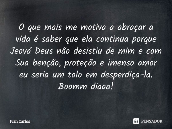 ⁠O que mais me motiva a abraçar a vida é saber que ela continua porque Jeová Deus não desistiu de mim e com Sua benção, proteção e imenso amor eu seria um tolo ... Frase de Ivan Carlos.