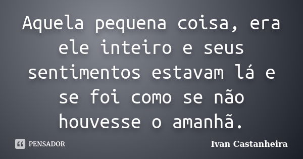 Aquela pequena coisa, era ele inteiro e seus sentimentos estavam lá e se foi como se não houvesse o amanhã.... Frase de Ivan Castanheira.