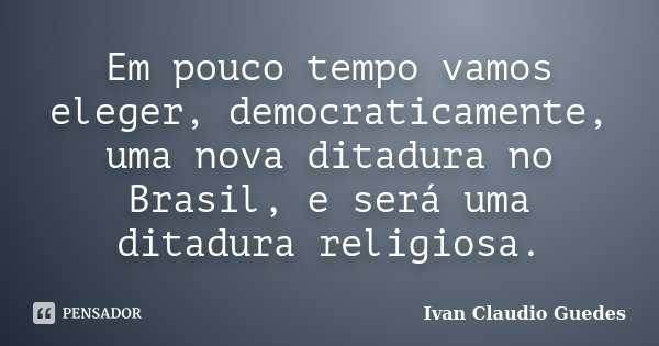 Em pouco tempo vamos eleger, democraticamente, uma nova ditadura no Brasil, e será uma ditadura religiosa.... Frase de Ivan Claudio Guedes.