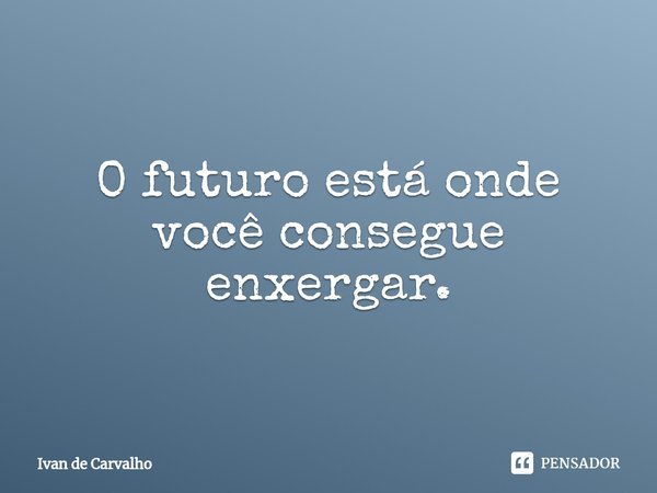 ⁠O futuro está onde você consegue enxergar.... Frase de Ivan de Carvalho.