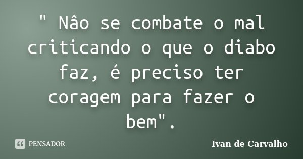 " Nâo se combate o mal criticando o que o diabo faz, é preciso ter coragem para fazer o bem".... Frase de Ivan de Carvalho.