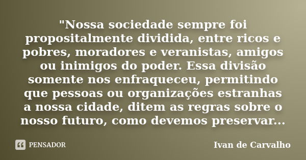 "Nossa sociedade sempre foi propositalmente dividida, entre ricos e pobres, moradores e veranistas, amigos ou inimigos do poder. Essa divisão somente nos e... Frase de Ivan de Carvalho.