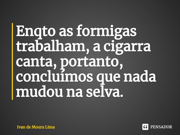 ⁠Enqto as formigas trabalham, a cigarra canta, portanto, concluímos que nada mudou na selva.... Frase de Ivan de Moura Lima.