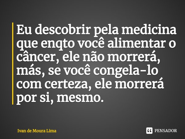 ⁠Eu descobrir pela medicina que enqto você alimentar o câncer, ele não morrerá, más, se você congela-lo com certeza, ele morrerá por si, mesmo.... Frase de Ivan de Moura Lima.