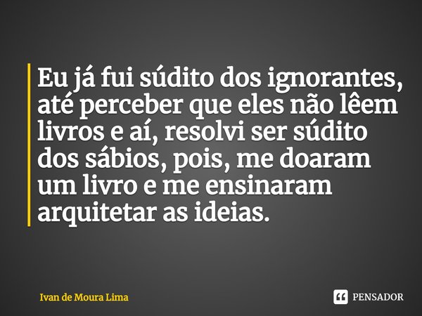 ⁠Eu já fui súdito dos ignorantes, até perceber que eles não lêem livros e aí, resolvi ser súdito dos sábios, pois, me doaram um livro e me ensinaram arquitetar ... Frase de Ivan de Moura Lima.