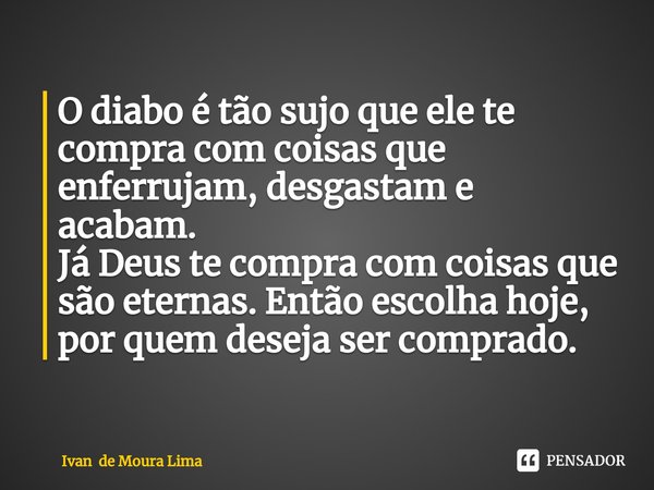 ⁠O diabo é tão sujo que ele te compra com coisas que enferrujam, desgastam e acabam.
Já Deus te compra com coisas que são eternas. Então escolha hoje, por quem ... Frase de Ivan de Moura Lima.