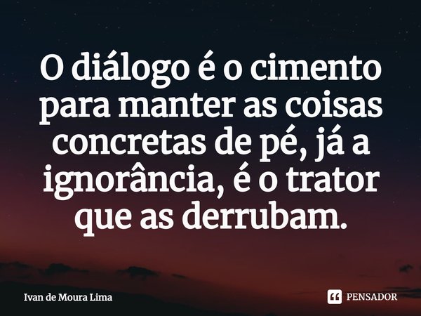 ⁠O diálogo é o cimento para manter as coisas concretas de pé, já a ignorância, é o trator que as derrubam.... Frase de Ivan de Moura Lima.