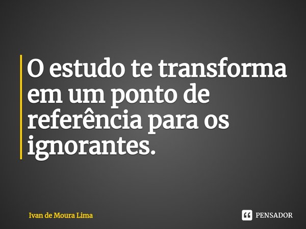 O estudo te transforma em um ponto de referência para os ignorantes.... Frase de Ivan de Moura Lima.