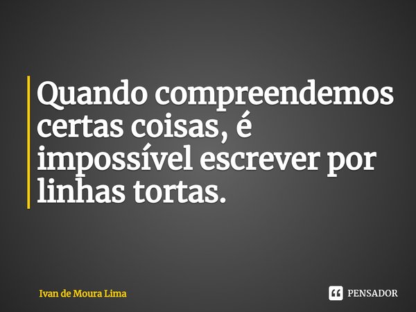⁠Quando compreendemos certas coisas, é impossível escrever por linhas tortas.... Frase de Ivan de Moura Lima.