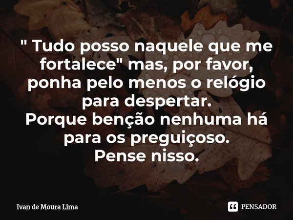 ⁠" Tudo posso naquele que me fortalece" mas, por favor, ponha pelo menos o relógio para despertar.
Porque benção nenhuma há para os preguiçoso.
Pense ... Frase de Ivan de Moura Lima.