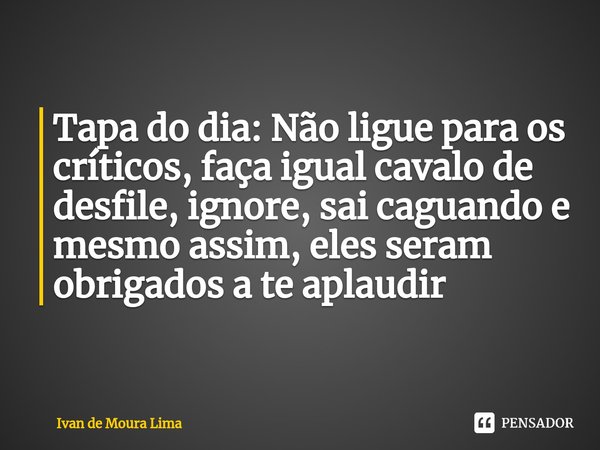 Tapa do dia: Não ligue para os críticos, faça igual cavalo de desfile, ignore, sai caguando e mesmo assim, eles seram obrigados a te aplaudir... Frase de Ivan de Moura Lima.