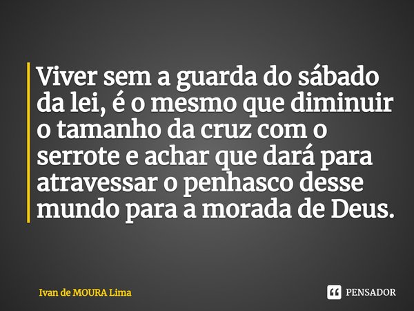 ⁠Viver sem a guarda do sábado da lei, é o mesmo que diminuir o tamanho da cruz com o serrote e achar que dará para atravessar o penhasco desse mundo para a mora... Frase de Ivan de Moura Lima.