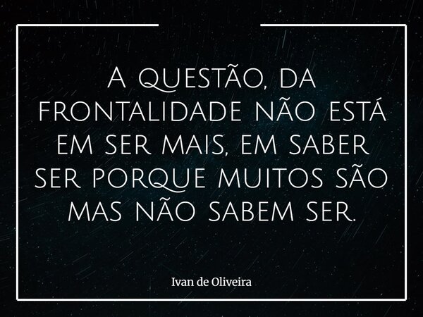 A questão, da frontalidade não está em ser mais, em saber ser porque muitos são mas não sabem ser.... Frase de Ivan de Oliveira.