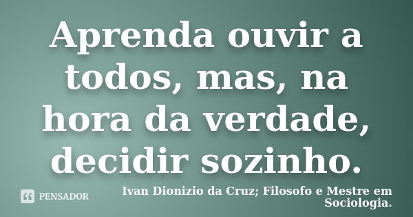 Aprenda ouvir a todos, mas, na hora da verdade, decidir sozinho.... Frase de Ivan Dionizio da Cruz; Filosofo e Mestre em Sociologia..