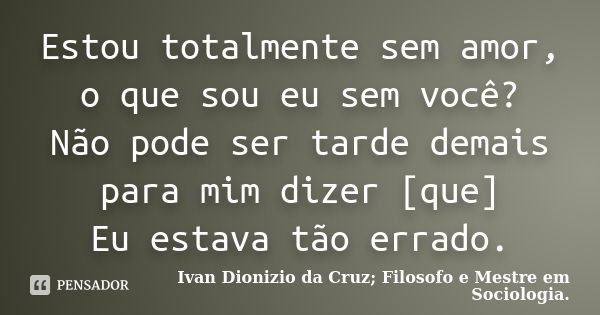 Estou totalmente sem amor, o que sou eu sem você? Não pode ser tarde demais para mim dizer [que] Eu estava tão errado.... Frase de Ivan dionizio da cruz, filosofo e mestre em sociologia.