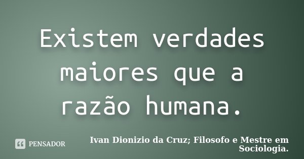 Existem verdades maiores que a razão humana.... Frase de Ivan Dionizio da Cruz; Filosofo e Mestre em Sociologia..