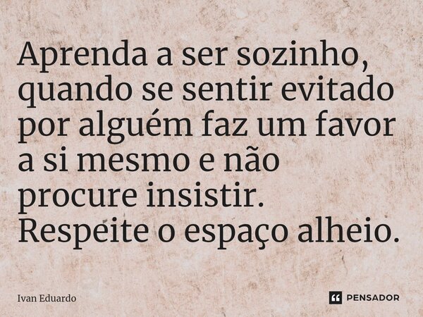 Aprenda a ser sozinho, quando se sentir evitado por alguém faz um favor a si mesmo e não procure insistir. Respeite o espaço alheio.... Frase de Ivan Eduardo.