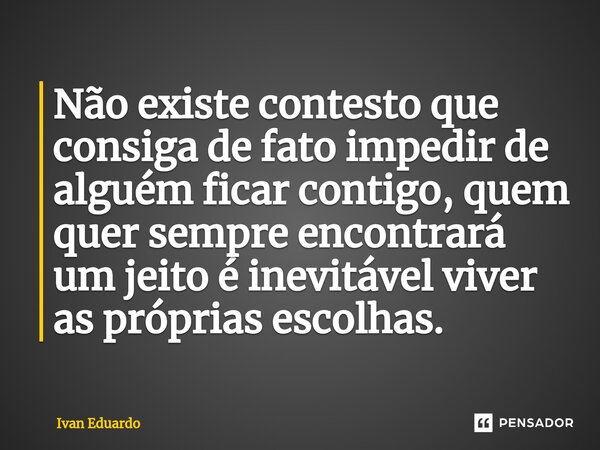 Não existe contesto que consiga de fato impedir de alguém ficar contigo, quem quer sempre encontrará um jeito é inevitável viver as próprias escolhas.... Frase de Ivan Eduardo.