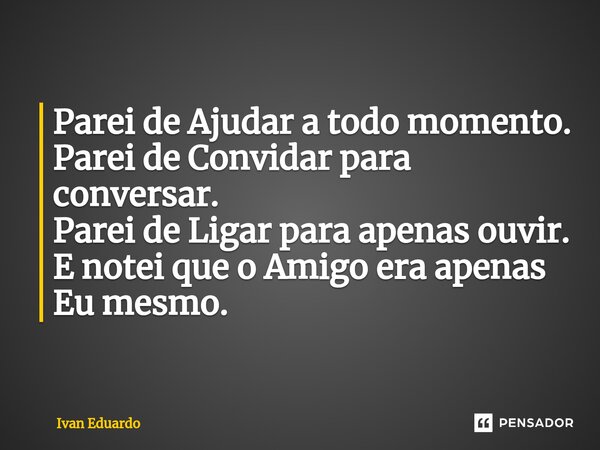 ⁠Parei de Ajudar a todo momento. Parei de Convidar para conversar. Parei de Ligar para apenas ouvir. E notei que o Amigo era apenas Eu mesmo.... Frase de Ivan Eduardo.