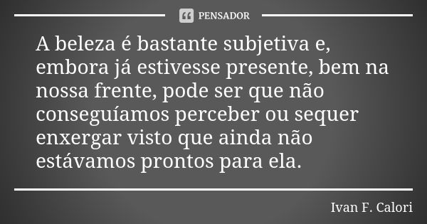 A beleza é bastante subjetiva e, embora já estivesse presente, bem na nossa frente, pode ser que não conseguíamos perceber ou sequer enxergar visto que ainda nã... Frase de Ivan F. Calori.