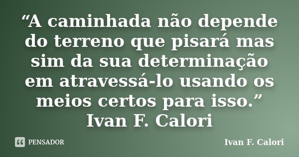 “A caminhada não depende do terreno que pisará mas sim da sua determinação em atravessá-lo usando os meios certos para isso.” Ivan F. Calori... Frase de Ivan F. Calori.