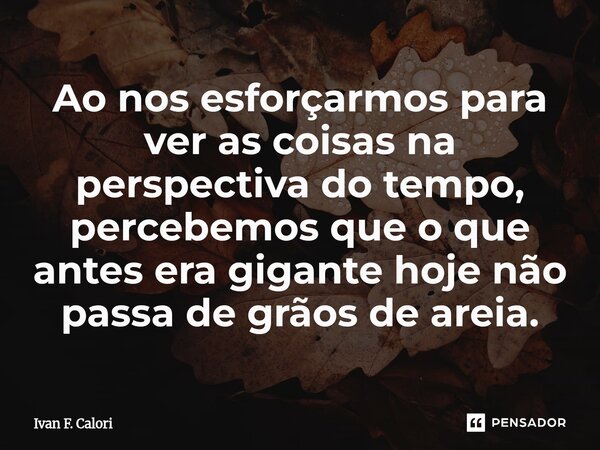 Ao nos esforçarmos para ver as coisas na perspectiva do tempo, percebemos que o que antes era gigante hoje não passa de grãos de areia.... Frase de Ivan F. Calori.