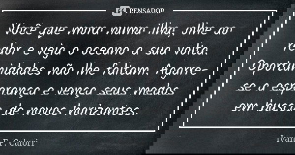 Você que mora numa ilha, olhe ao redor e veja o oceano a sua volta. Oportunidades não lhe faltam. Agarre-se a esperança e vença seus medos em busca de novos hor... Frase de Ivan F. Calori.