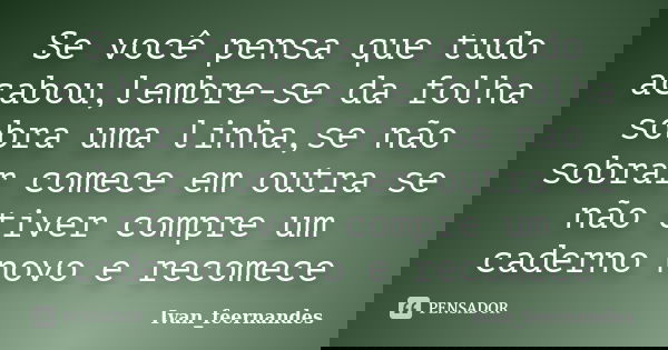 Se você pensa que tudo acabou,lembre-se da folha sobra uma linha,se não sobrar comece em outra se não tiver compre um caderno novo e recomece... Frase de Ivan_feernandes.