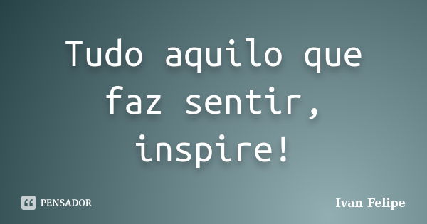 Tudo aquilo que faz sentir, inspire!... Frase de Ivan Felipe.