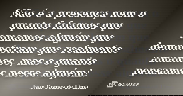 Não é a presença nem o quanto falamos que amamos alguém que demonstram que realmente amamos, mas o quanto pensamos nesse alguém!... Frase de Ivan Gomes de Lima.