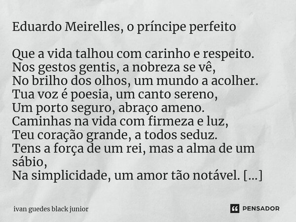 ⁠Eduardo Meirelles, o príncipe perfeito Que a vida talhou com carinho e respeito. Nos gestos gentis, a nobreza se vê, No brilho dos olhos, um mundo a acolher. T... Frase de ivan guedes black junior.